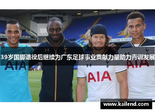 39岁国脚退役后继续为广东足球事业贡献力量助力青训发展