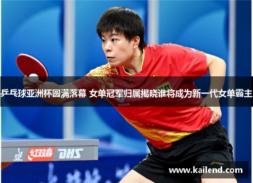 乒乓球亚洲杯圆满落幕 女单冠军归属揭晓谁将成为新一代女单霸主